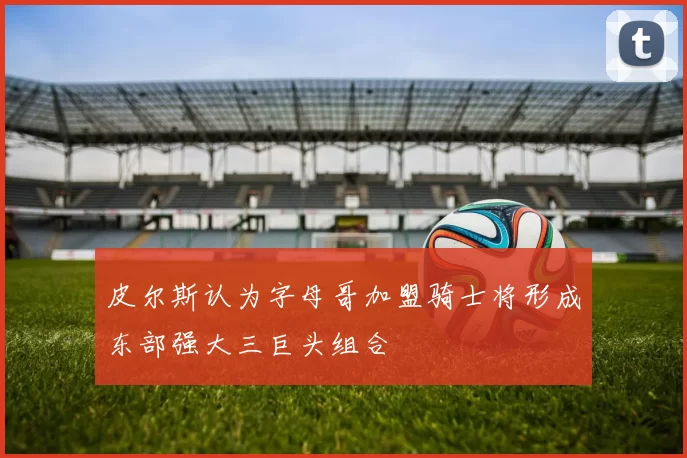 皮尔斯认为字母哥加盟骑士将形成东部强大三巨头组合