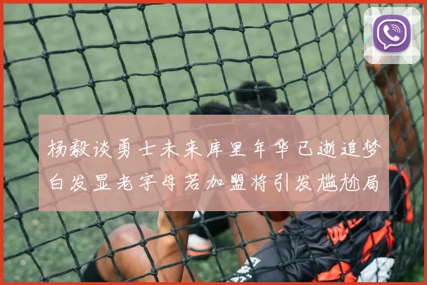 杨毅谈勇士未来库里年华已逝追梦白发显老字母若加盟将引发尴尬局面