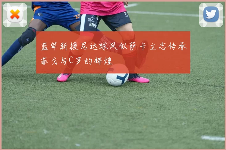 蓝军新援昆达球风似萨卡立志传承菲戈与C罗的辉煌