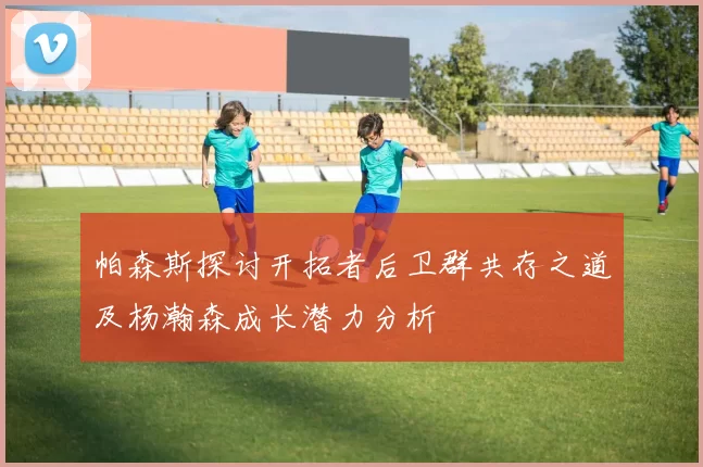 帕森斯探讨开拓者后卫群共存之道及杨瀚森成长潜力分析