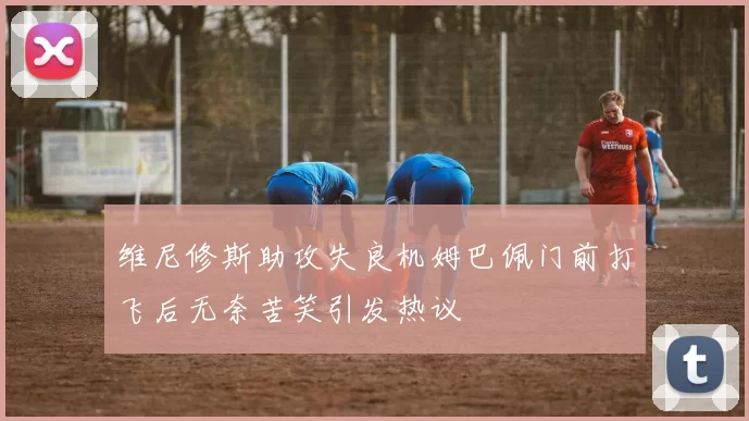 维尼修斯助攻失良机姆巴佩门前打飞后无奈苦笑引发热议