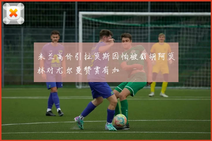 米兰高价引拉莫斯因怕被截胡阿莫林对尤尔曼赞赏有加
