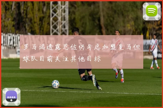 罗马诺透露恩佐仍考虑加盟皇马但球队目前关注其他目标