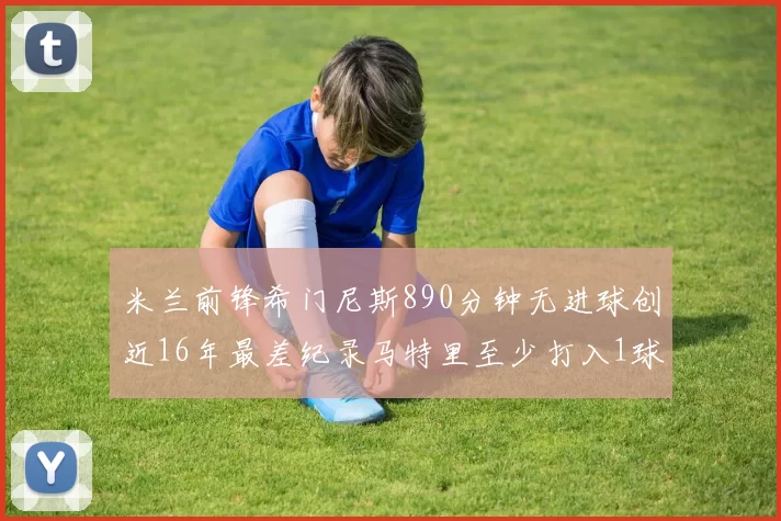 米兰前锋希门尼斯890分钟无进球创近16年最差纪录马特里至少打入1球