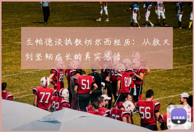 兰帕德谈执教切尔西经历：从救火到坚韧成长的真实感悟