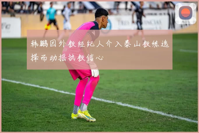 韩鹏因外教经纪人介入泰山教练选择而动摇执教信心