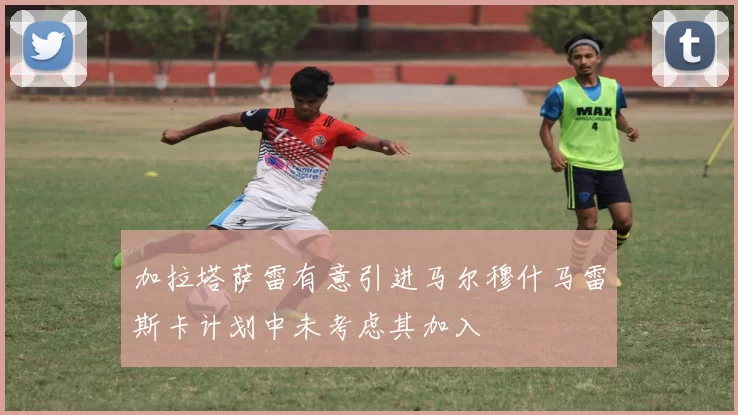 加拉塔萨雷有意引进马尔穆什马雷斯卡计划中未考虑其加入