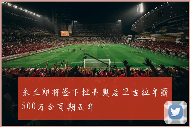 米兰即将签下拉齐奥后卫吉拉年薪500万合同期五年